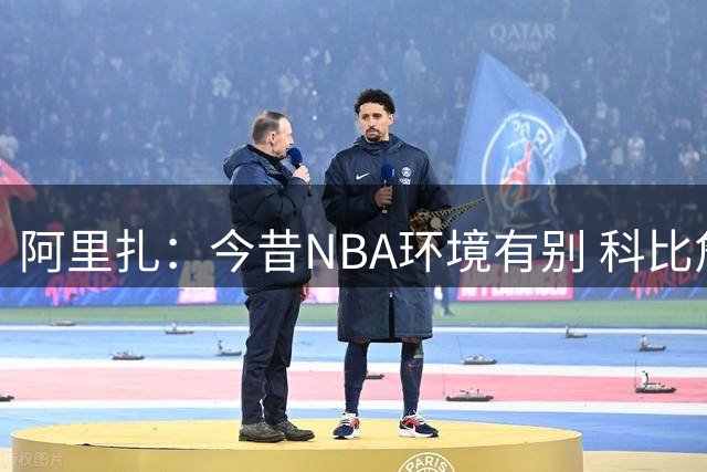 阿里扎：今昔NBA环境有别 科比詹姆斯经历不该对比